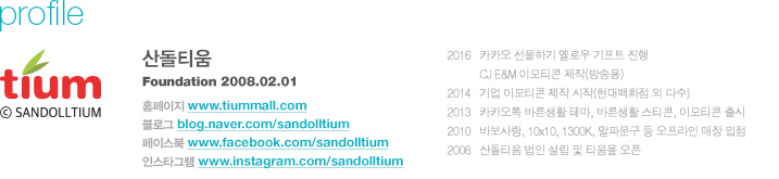 산돌티움 설립년월 2008년 2월 1일, 주요 활동 내역 (5~6개 대표 활동) 2016 - 카카오 선물하기 옐로우 기프트 진행 / CJ E&M 이모티콘 제작(방송용) / 2014 - 기업 이모티콘 제작 시작(현대백화점 외 다수) / 2013 - 카카오톡 바른생활 테마, 바른생활 스티콘, 이모티콘 출시 / 2010 - 바보사랑, 10x10, 1300K, 알파문구 등 오프라인 매장 입점 / 2008 - 산돌티움 법인 설립 및 티움몰 오픈, 사이트 정보 홈페이지 : www.tiummall.com / 블로그 : blog.naver.com/sandolltium / 페이스북 : www.facebook.com/sandolltium /  인스타그램 : www.instagram.com/sandolltium