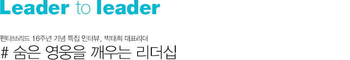 Leader to Leader 숨은 영웅을 깨우는 리더십 # 펜타브리드 16주년 기념 특집 인터뷰, 박태희 대표리더