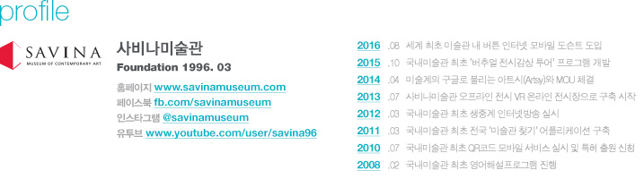 profile 사비나미술관 Foundation 1996. 03, 홈페이지 www.savinamuseum.com, 페이스북 fb.com/savinamuseum, 인스타그램 @savinamuseum, 유투브 www.youtube.com/user/savina96, 2016   .08   세계 최초 미술관 내 버튼 인터넷 모바일 도슨트 도입, 2015   .10   국내미술관 최초 ‘버추얼 전시감상 투어’ 프로그램 개발, 2014   .04   미술계의 구글로 불리는 아트시(Artsy)와 MOU 체결, 2013   .07   사비나미술관 오프라인 전시 VR 온라인 전시장으로 구축 시작, 2012   .03   국내미술관 최초 생중계 인터넷방송 실시, 2011   .03   국내미술관 최초 전국 ‘미술관 찾기’ 어플리케이션 구축, 2010   .07   국내미술관 최초 QR코드 모바일 서비스 실시 및 특허 출원 신청, 2008   .02   국내미술관 최초 영어해설프로그램 진행